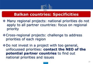  Many regional projects: national priorities do not
apply to all partner countries: focus on regional
priority
Cross-regional projects: challenge to address
priorities of each region
Do not invest in a project with too general,
unfocussed priorities: contact the NEO of the
potential partner countries to find out
national priorities and issues
29
Balkan countries: Specificities
 