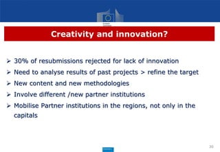 Creativity and innovation?
 30% of resubmissions rejected for lack of innovation
 Need to analyse results of past projects > refine the target
 New content and new methodologies
 Involve different /new partner institutions
 Mobilise Partner institutions in the regions, not only in the
capitals
30
 