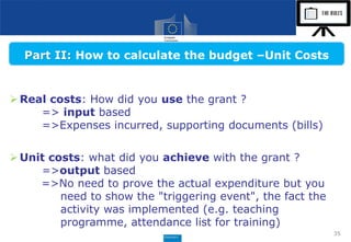 35
Real costs: How did you use the grant ?
=> input based
=>Expenses incurred, supporting documents (bills)
Unit costs: what did you achieve with the grant ?
=>output based
=>No need to prove the actual expenditure but you
need to show the "triggering event", the fact the
activity was implemented (e.g. teaching
programme, attendance list for training)
Part II: How to calculate the budget –Unit Costs
 