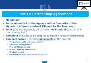 • Mandatory
• To be submitted to the Agency within 6 months of the
signature of grant contract (Signed by the legal rep.)
• Joint (one doc signed by all partners) or Bilateral (partner A +
coordinating inst.)
• Template available to be adapted to specific needs of partnership
• Comprehensive : covering all aspects of the project:
– The partners role and responsibilities;
– Financial Management;
– Project Management;
– Project Quality Assurance;
– Student issues
– Decision/Conflict resolution mechanisms
37
Part II: Partnership Agreement
 
