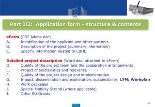 49
eForm (PDF Adobe doc)
A. Identification of the applicant and other partners
B. Description of the project (summary information)
C. Specific information related to CBHE
Detailed project description (Word doc. attached to eForm)
D. Quality of the project team and the cooperation arrangements
E. Project characteristics and relevance
F. Quality of the project design and implementation
G. Impact, dissemination and exploitation, sustainability; LFM; Workplan
H. Work packages
I. Special Mobility Strand (where applicable)
J. Other EU Grants
Part III: Application form - structure & contents
 