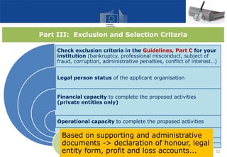 Part III: Exclusion and Selection Criteria
Check exclusion criteria in the Guidelines, Part C for your
institution (bankruptcy, professional misconduct, subject of
fraud, corruption, administrative penalties, conflict of interest…)
Legal person status of the applicant organisation
Financial capacity to complete the proposed activities
(private entities only)
Operational capacity to complete the proposed activities
52
Based on supporting and administrative
documents -> declaration of honour, legal
entity form, profit and loss accounts...
 