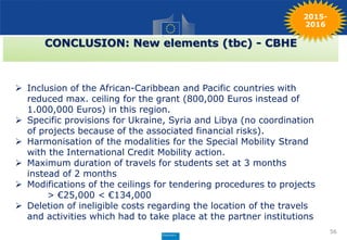 56
CONCLUSION: New elements (tbc) - CBHE
 Inclusion of the African-Caribbean and Pacific countries with
reduced max. ceiling for the grant (800,000 Euros instead of
1.000,000 Euros) in this region.
 Specific provisions for Ukraine, Syria and Libya (no coordination
of projects because of the associated financial risks).
 Harmonisation of the modalities for the Special Mobility Strand
with the International Credit Mobility action.
 Maximum duration of travels for students set at 3 months
instead of 2 months
 Modifications of the ceilings for tendering procedures to projects
> €25,000 < €134,000
 Deletion of ineligible costs regarding the location of the travels
and activities which had to take place at the partner institutions
2015-
2016
 