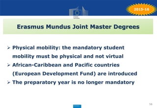 58
2015-16
Erasmus Mundus Joint Master Degrees
 Physical mobility: the mandatory student
mobility must be physical and not virtual
 African-Caribbean and Pacific countries
(European Development Fund) are introduced
 The preparatory year is no longer mandatory
 