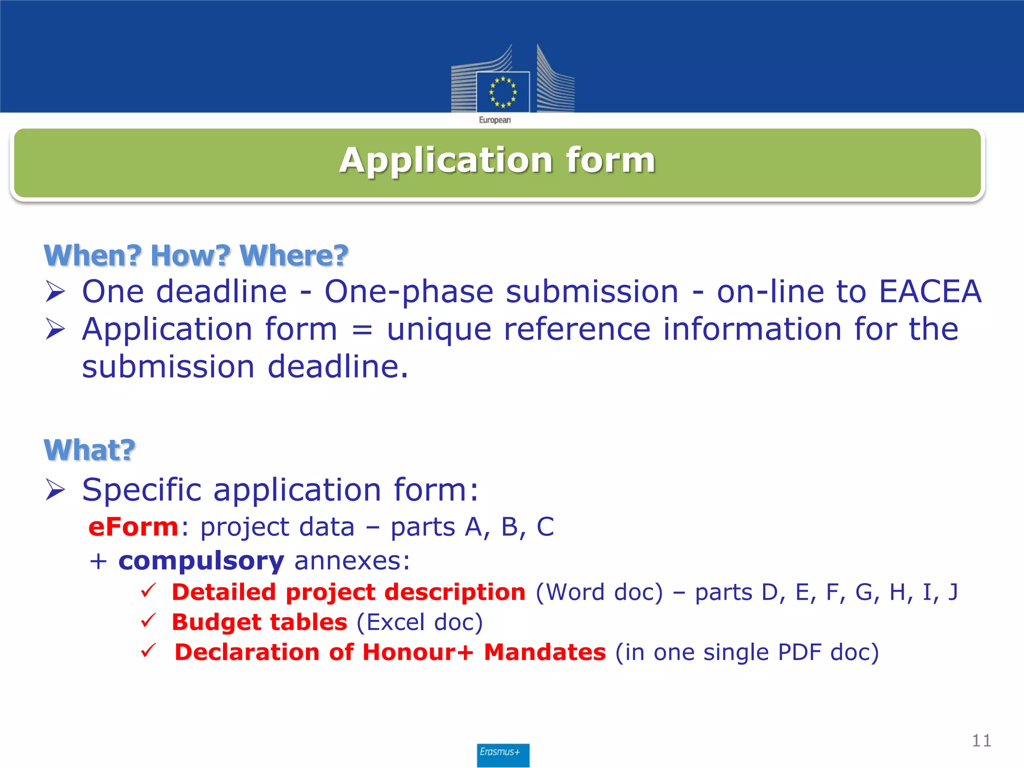 When? How? Where?
 One deadline - One-phase submission - on-line to EACEA
 Application form = unique reference information for the
submission deadline.
What?
 Specific application form:
eForm: project data – parts A, B, C
+ compulsory annexes:
 Detailed project description (Word doc) – parts D, E, F, G, H, I, J
 Budget tables (Excel doc)
 Declaration of Honour+ Mandates (in one single PDF doc)
11
Application form
 