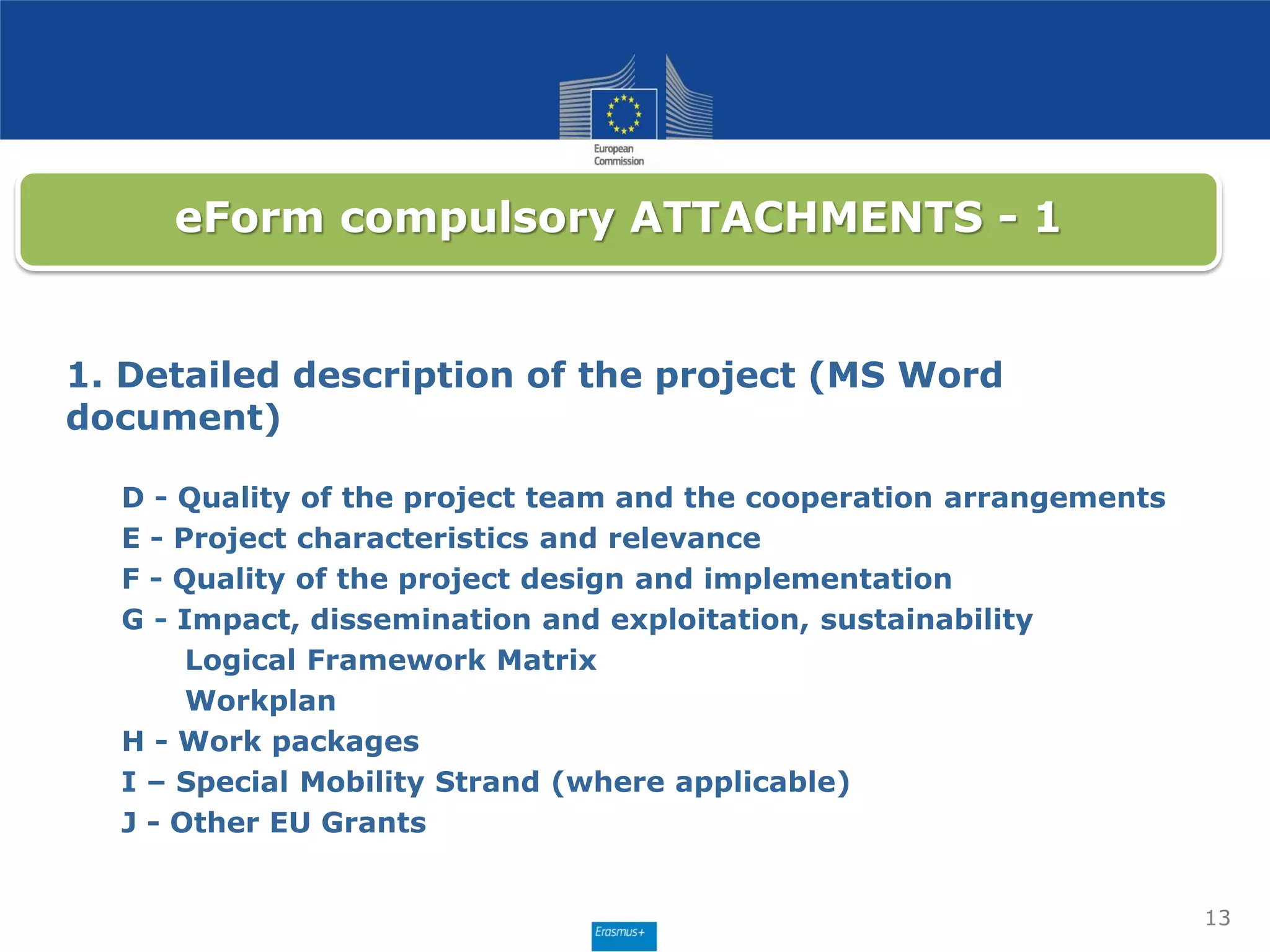 13
eForm compulsory ATTACHMENTS - 1
1. Detailed description of the project (MS Word
document)
D - Quality of the project team and the cooperation arrangements
E - Project characteristics and relevance
F - Quality of the project design and implementation
G - Impact, dissemination and exploitation, sustainability
Logical Framework Matrix
Workplan
H - Work packages
I – Special Mobility Strand (where applicable)
J - Other EU Grants
 