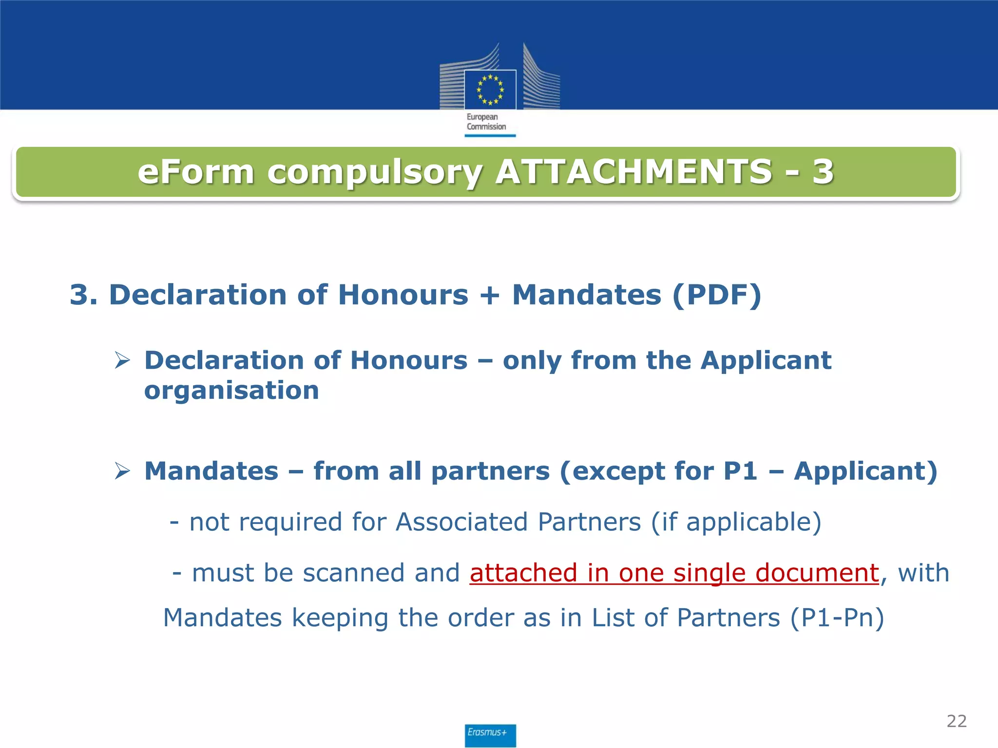 22
eForm compulsory ATTACHMENTS - 3
3. Declaration of Honours + Mandates (PDF)
 Declaration of Honours – only from the Applicant
organisation
 Mandates – from all partners (except for P1 – Applicant)
- not required for Associated Partners (if applicable)
- must be scanned and attached in one single document, with
Mandates keeping the order as in List of Partners (P1-Pn)
 