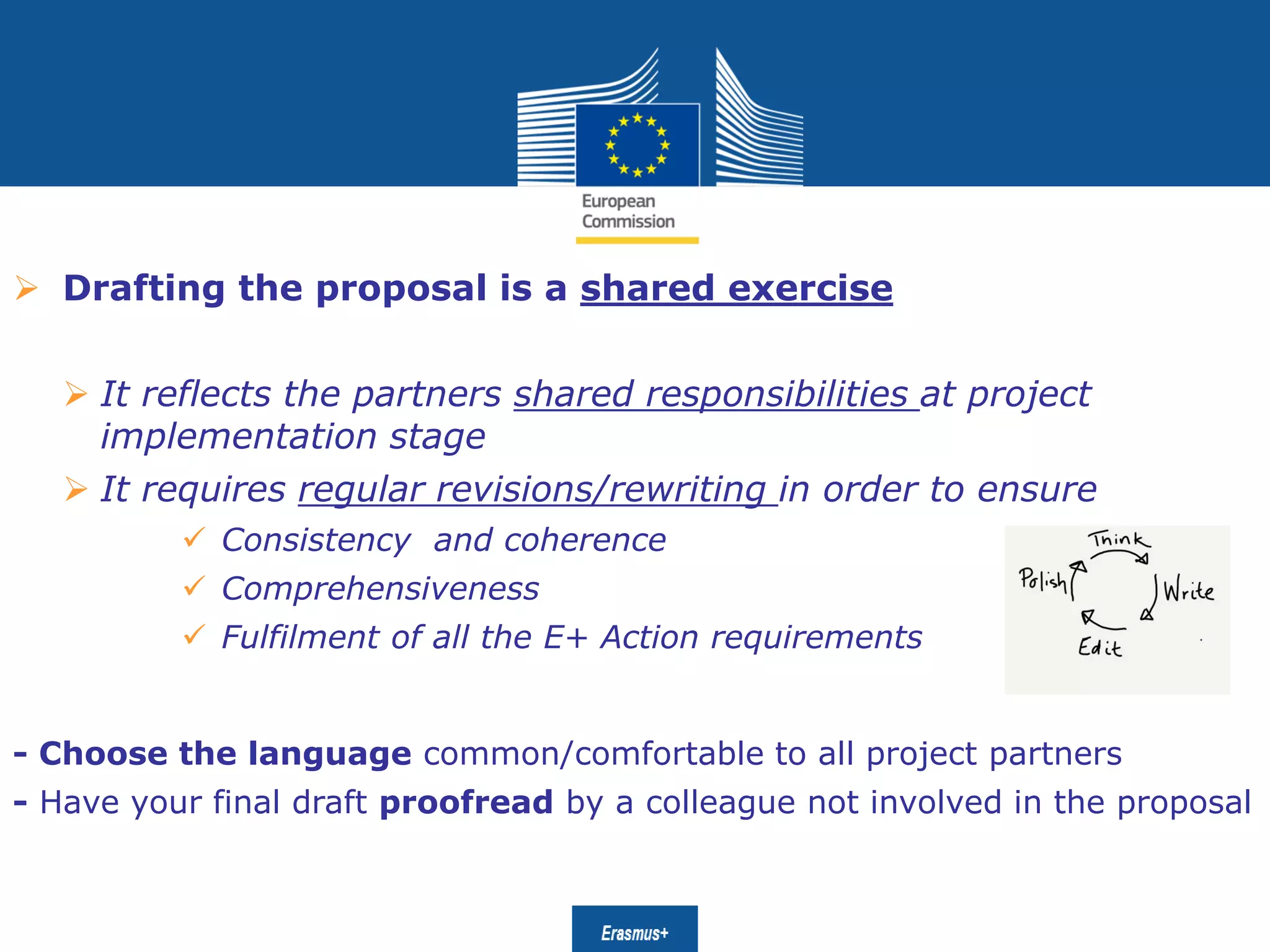 Date: in 12 ptsEducation
and Culture
 Drafting the proposal is a shared exercise
 It reflects the partners shared responsibilities at project
implementation stage
 It requires regular revisions/rewriting in order to ensure
 Consistency and coherence
 Comprehensiveness
 Fulfilment of all the E+ Action requirements
- Choose the language common/comfortable to all project partners
- Have your final draft proofread by a colleague not involved in the proposal
 