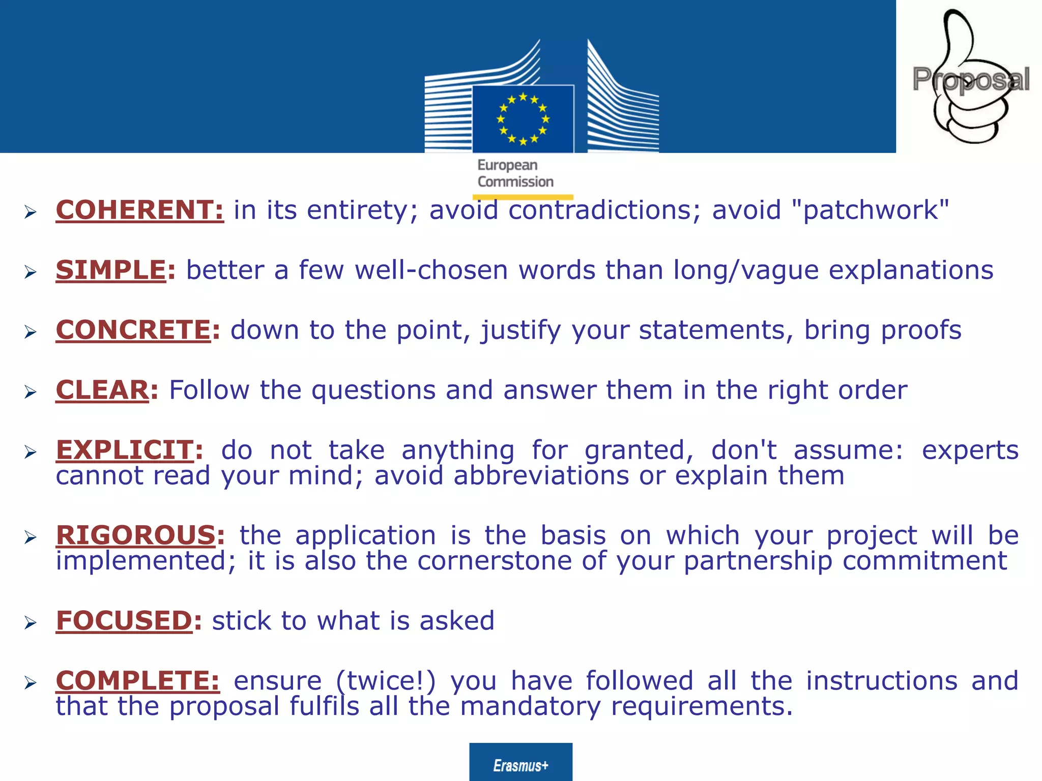 Date: in 12 ptsEducation
and Culture
 COHERENT: in its entirety; avoid contradictions; avoid "patchwork"
 SIMPLE: better a few well-chosen words than long/vague explanations
 CONCRETE: down to the point, justify your statements, bring proofs
 CLEAR: Follow the questions and answer them in the right order
 EXPLICIT: do not take anything for granted, don't assume: experts
cannot read your mind; avoid abbreviations or explain them
 RIGOROUS: the application is the basis on which your project will be
implemented; it is also the cornerstone of your partnership commitment
 FOCUSED: stick to what is asked
 COMPLETE: ensure (twice!) you have followed all the instructions and
that the proposal fulfils all the mandatory requirements.
 