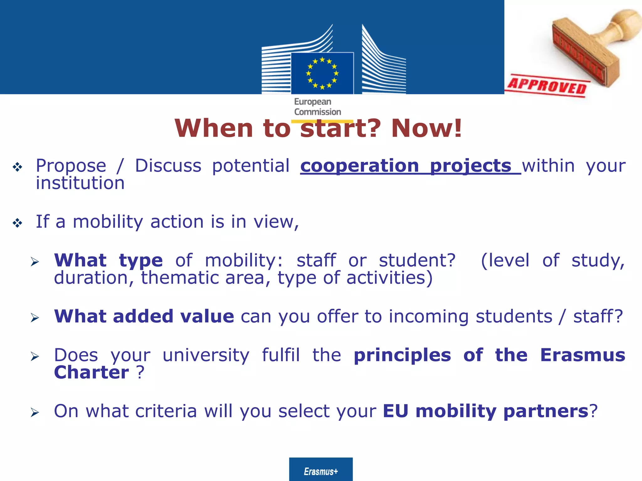 Date: in 12 ptsEducation
and Culture
When to start? Now!
 Propose / Discuss potential cooperation projects within your
institution
 If a mobility action is in view,
 What type of mobility: staff or student? (level of study,
duration, thematic area, type of activities)
 What added value can you offer to incoming students / staff?
 Does your university fulfil the principles of the Erasmus
Charter ?
 On what criteria will you select your EU mobility partners?
 