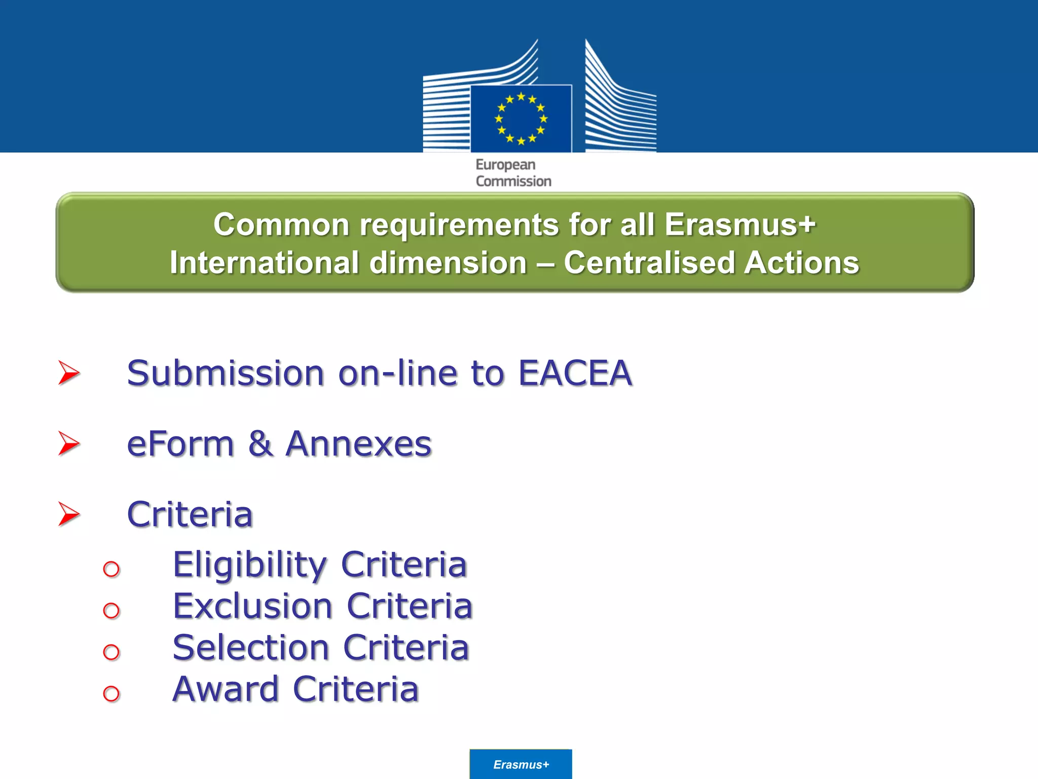 Date: in 12 ptsEducation
and Culture
 Submission on-line to EACEA
 eForm & Annexes
 Criteria
o Eligibility Criteria
o Exclusion Criteria
o Selection Criteria
o Award Criteria
Common requirements for all Erasmus+
International dimension – Centralised Actions
Erasmus+
 