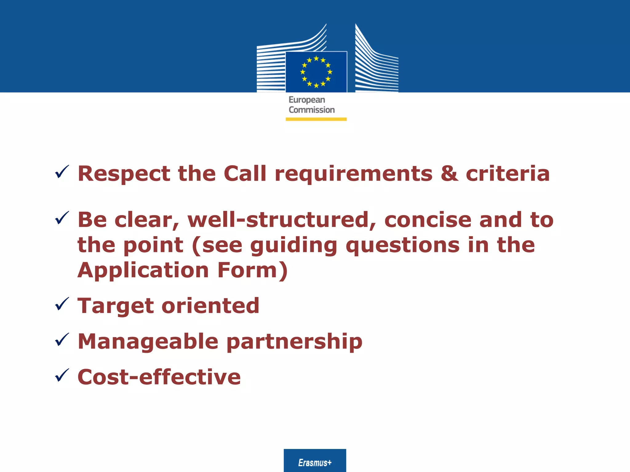 Date: in 12 pts
 Respect the Call requirements & criteria
 Be clear, well-structured, concise and to
the point (see guiding questions in the
Application Form)
 Target oriented
 Manageable partnership
 Cost-effective
 