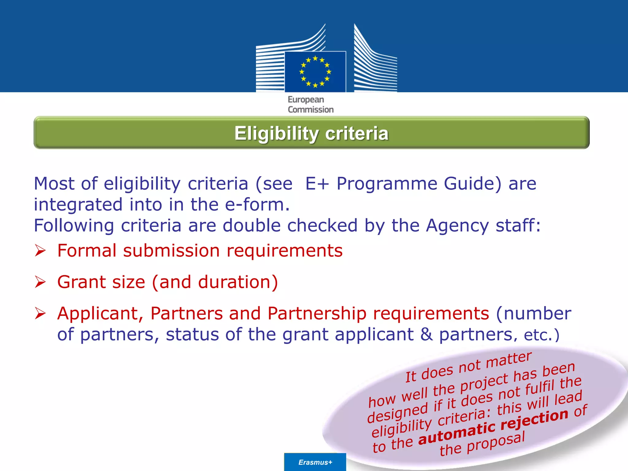 Date: in 12 ptsEducation
and Culture
Most of eligibility criteria (see E+ Programme Guide) are
integrated into in the e-form.
Following criteria are double checked by the Agency staff:
 Formal submission requirements
 Grant size (and duration)
 Applicant, Partners and Partnership requirements (number
of partners, status of the grant applicant & partners, etc.)
Eligibility criteria
Erasmus+
 