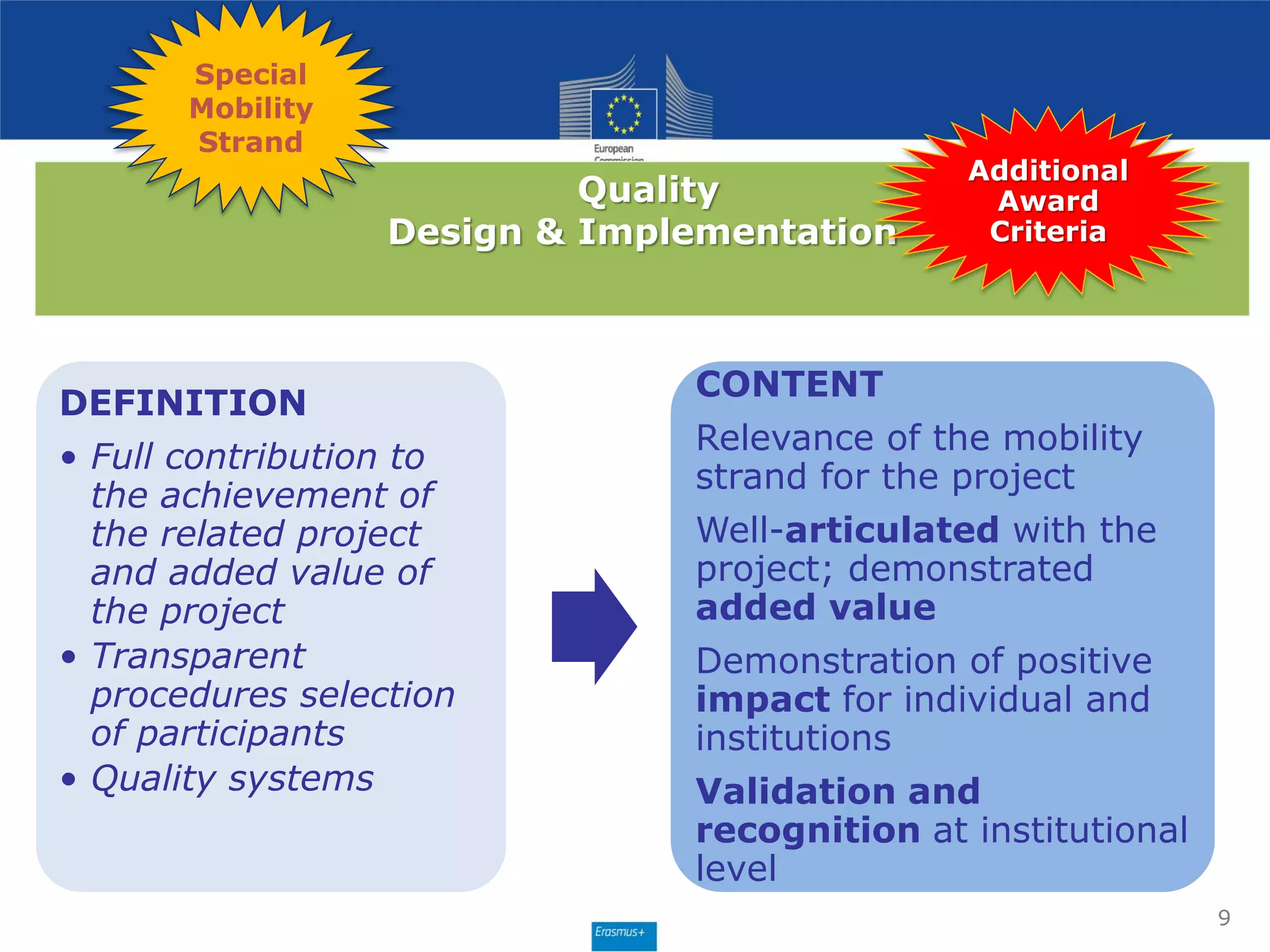 Quality
Design & Implementation
DEFINITION
• Full contribution to
the achievement of
the related project
and added value of
the project
• Transparent
procedures selection
of participants
• Quality systems
CONTENT
Relevance of the mobility
strand for the project
Well-articulated with the
project; demonstrated
added value
Demonstration of positive
impact for individual and
institutions
Validation and
recognition at institutional
level
9
Additional
Award
Criteria
Special
Mobility
Strand
 