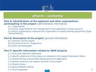 Part A: Identification of the applicant and other organisations
participating in the project (administrative information)
A.1. Organisation
A.2 Person responsible for the management of the application (contact person)
A.3 Person authorised to represent the organisation in legally binding agreements (legal
representative)
Part B: Description of the project (general information)
B.1 Summary of the project
B.2 Priorities of the E+ Programme
B.3 Dates and languages
Part C: Specific information related to CBHE projects
C.1 Aims and objectives addressed
C.2 Specific objectives of the project as indicated in the Logical Framework Matrix
C.3 Project themes and priorities addressed by the application
C.4 Partner countries and regions involved in the project
C.5 Project history
C.6 Special Mobility Strand
C.7 Grant requested 12
eForm - contents
 