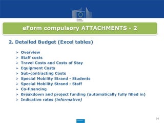 14
eForm compulsory ATTACHMENTS - 2
2. Detailed Budget (Excel tables)
 Overview
 Staff costs
 Travel Costs and Costs of Stay
 Equipment Costs
 Sub-contracting Costs
 Special Mobility Strand - Students
 Special Mobility Strand - Staff
 Co-financing
 Breakdown and project funding (automatically fully filled in)
 Indicative rates (informative)
 