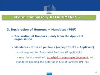 22
eForm compulsory ATTACHMENTS - 3
3. Declaration of Honours + Mandates (PDF)
 Declaration of Honours – only from the Applicant
organisation
 Mandates – from all partners (except for P1 – Applicant)
- not required for Associated Partners (if applicable)
- must be scanned and attached in one single document, with
Mandates keeping the order as in List of Partners (P1-Pn)
 