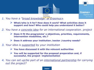 Date: in 12 ptsEducation
and Culture
1. You have a "broad knowledge" of Erasmus+
 What/who is it for? How does it work? What activities does it
support and how? Who could help you understand it better?
2. You have a concrete idea for an international cooperation. project
 Does it fit the programme' s objectives, priorities, requirements,
intervention modalities, etc.?
 Does it address your institution /sector /country needs?
3. Your idea is supported by your institution
 You have discussed it with the relevant authorities
 You will be supported for the proposal preparation and, if
successful, the project implementation
4. You can set up/be part of an international partnership for carrying
out the project?
 