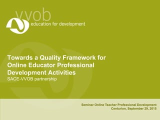 Towards a Quality Framework for
Online Educator Professional
Development Activities
SACE-VVOB partnership
Seminar Online Teacher Professional Development
Centurion, September 29, 2015
 