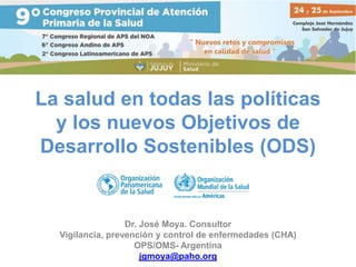 La salud en todas las políticas
y los nuevos Objetivos de
Desarrollo Sostenibles (ODS)
Dr. José Moya. Consultor
Vigilancia, prevención y control de enfermedades (CHA)
OPS/OMS- Argentina
jgmoya@paho.org
 
