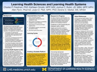 LHS.medicine.umich.edu
Learning Health Sciences and Learning Health Systems
Charles P. Friedman, PhD; Kathleen Omollo, MPP, MSI; Joshua C. Rubin, JD, MBA, MPP, MPH;
Allen Flynn, PharmD; Jodyn E. Platt, MPH, PhD; Dorene S. Markel, MS, MHSA
Select References
[1] The Learning Health System: Tying It
All Together. In: University of Michigan
Health System Department of Internal
Medicine 2014 Annual Report
(www.med.umich.edu/intmed/)
[2] Learning Health System Symposium.
Learning Health System. Proceedings of
the 48th Hawaii International Conference
on System Sciences. January 2015.
(http://dlhs-umi.ch/hicss48-lhs)
[3] Flynn AJ, Friedman CP, Shi W, Fisher
R. Digital Knowledge Objects and Digital
Knowledge Object Clusters: Unit Holdings
in a Learning Health System Knowledge
Repository. Proceedings of the 49th
Hawaii International Conference on
System Sciences. Accepted, Jan. 2016.
[4] Bernstein, JA, Friedman, CP, Jacobson
P, Rubin JC. Ensuring Public Health’s
Future in a National-Scale Learning
Health System. American Journal of
Preventive Medicine. April 2015; 48(4);
480-487.
[5] Flynn AJ, Patton J, Platt J. Tell It Like It
Seems: Challenges Identifying Potential
Requirements of a Learning Health
System. Proceedings of the 48th Hawaii
International Conference on System
Sciences. January 2015.
[6] Friedman CP, Rubin JC, Brown B,
Buntin M, Corn M, Etheredge L, Gunter C,
Musen M, Platt P, Stead W, Sullivan K,
Van Houweling D. Toward a science of
learning systems: a research agenda for
the high-functioning Learning Health
System. J Am Med Inform Assoc, 2014.
Background
The Department of Learning Health
Sciences is a first-of-its-kind basic science
department. Created in May 2014 as an
evolution of the Department of Medical
Education, the department includes 3 units:
1.  The Division of Learning and
Knowledge Systems primarily focuses
on learning at the organizational and
system levels.
2.  The Division of Professional Education
primarily addresses learning by
individuals and teams in preparation for
careers as health educator-leaders.
3.  The Clinical Simulation Center focuses
on learning by individuals and teams in
environments with advanced simulation
technology that model the real world of
clinical practice.
Learning Health System (LHS)
A LHS is an organization or network of
organizations that can continuously study
and improve itself. Fundamental to the LHS
concept, which was pioneered by the
Institute of Medicine in 2007, is the capacity
and commitment to reshape every health
care interaction to rapidly study and adapt
the system. A LHS is based on learning
cycles that include data and analytics to
generate knowledge and feedback of
knowledge to stakeholders, with the goal to
change behavior and transform practice.
Characteristics of an LHS
1.  Every consenting patient’s
characteristics and experience are
available for study
2.  Best practice knowledge is immediately
available to support decisions
3.  Improvement is continuous through
ongoing study
4.  This happens routinely, economically
and almost invisibly
5.  All of this is part of the culture
Learning Cycles
“As we were talking to some of our
leading authorities [in University of
Michigan] on quality-related research [in
Diabetes], they expressed frustration at the
challenge of getting their findings adopted
even at their own institution because there’s
no system in place to do that. A learning
health system bridges that gap between
research and clinical care. We’ll do things
that aren’t quite formalized research but will
allow our system to learn from patients and
enhance our care.” - Dorene Markel
Research In Progress
Our dept. includes an interdisciplinary mix
of scientists with expertise in behavior and
organizational change, systems science,
quality and performance improvement
methods, and translational research.
Fostering a LHS Community for
Diabetes within UMHS
Together with the Brehm Center for
Diabetes Research, we are engaging
individuals across the university to create a
scalable and replicable diabetes-focused
Learning Health System within the
University of Michigan Health System.
Convening Symposia
With the Center for Healthcare Research
and Transformation, we convened a
Learning Health for Michigan summit in July
2014, which included patients, providers,
researchers, policymakers, and insurers
focused on 7 learning cycles. The LHS
symposium at the Hawaii International
Conference on Systems Science in January
2015 attracted 50 people across US,
Europe, Asia, and Australia.
“A LHS works through the implementation
of virtual cycles of studying, learning
and improvement. The key to where we
eventually want to go, very importantly,
needs to be understood as not only
including establishing a number of learning
cycles going on, but also creating a
platform that sits underneath all of them,
supports all of them, and makes them
efficient.” Charles P. Friedman
Creating a Scalable Platform
 