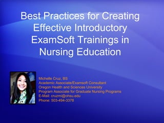 Best Practices for Creating
Effective Introductory
ExamSoft Trainings in
Nursing Education
Michelle Cruz, BS
Academic Associate/Examsoft Consultant
Oregon Health and Sciences University
Program Associate for Graduate Nursing Programs
E-Mail: cruzmi@ohsu.edu
Phone: 503-494-3378
 