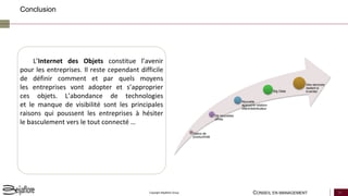 CONSEIL EN MANAGEMENT 24Copyright Beijaflore Group
Conclusion
Gains de
productivité
De nouvelles
offres
Nouvelle
approche relation
client/distributeur
Big Data
Des services
restent à
inventer
L’Internet des Objets constitue l’avenir
pour les entreprises. Il reste cependant difficile
de définir comment et par quels moyens
les entreprises vont adopter et s’approprier
ces objets. L’abondance de technologies
et le manque de visibilité sont les principales
raisons qui poussent les entreprises à hésiter
le basculement vers le tout connecté …
 