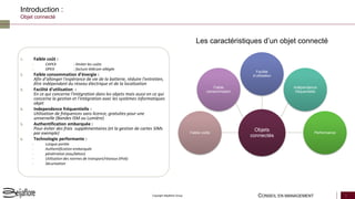 CONSEIL EN MANAGEMENT 3Copyright Beijaflore Group
Introduction :
Objet connecté
1. Faible coût :
– CAPEX : limiter les coûts
– OPEX : facture télécom allégée
2. Faible consommation d’énergie :
Afin d’allonger l'espérance de vie de la batterie, réduire l'entretien,
être indépendant du réseau électrique et de la localisation
3. Facilité d'utilisation :
En ce qui concerne l'intégration dans les objets mais aussi en ce qui
concerne la gestion et l'intégration avec les systèmes informatiques
objet
4. Independence fréquentielle :
Utilisation de fréquences sans licence, gratuites pour une
universelle (Bandes ISM ou Lumière)
5. Authentification embarquée :
Pour éviter des frais supplémentaires (et la gestion de cartes SIMs
par exemple)
6. Technologie performante :
– Longue portée
– Authentification embarquée
– pénétration (eau/béton)
– Utilisation des normes de transport/réseaux (IPv6)
– Sécurisation
Les caractéristiques d’un objet connecté
Faible coûts
Faible
consommation
Facilité
d’utilisation
Indépendance
fréquentielle
Performance
Objets
connectés
 