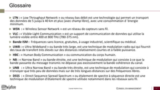 CONSEIL EN MANAGEMENT 32Copyright Beijaflore Group
Glossaire
 LTN : « Low Throughput Network » ou réseau bas débit est une technologie qui permet un transport
des données de 5 jusqu'à 40 km et plus (avec champ libre), avec une consommation d ’énergie
minimum.
 WSN : « Wireless Sensor Network » est un réseau de capteurs sans fil.
 VLC : « Visible Light Communication » est un support de communication de données qui utilise la
lumière visible entre 400 et 800 THz (780-375 nm).
 Bande ISM : Fréquences sans licence, gratuites, à usage industriel, scientifique ou médical.
 UWB : « Ultra Wideband » ou bande très large, est une technique de modulation radio qui qui fournit
des taux de transfert très élevés sur des distances relativement courtes et à faible puissance.
 HBC : « Human Body Communication » ou communication du corps humain.
 NB : « Narrow Band » ou bande étroite, est une technique de modulation qui consiste à ce que la
bande passante du message transmis ne dépasse pas excessivement la bande cohérence du canal.
 UNB : « Ultra Narrow Band » ou bande très étroite, est une technique de modulation qui consiste à
n'envoyer que très peu de données mais sur de très longues distances sur des fréquences libres.
 DSSS : « Direct Sequence Spread Spectrum » ou étalement de spectre à séquence directe est une
technique de modulation d'étalement de spectre utilisée notamment dans les réseaux sans fil.
 