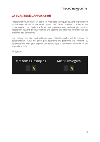 10
LA QUALITE DE L’APPLICATION
Paradoxalement, en fixant un cadre, les méthodes classiques peuvent ne pas laisser
suffisamment de temps aux développeurs pour pouvoir produire du code de très
bonne qualité. Les projets aux forfaits qui appliquent une méthodologie classique
nécessitent souvent de courir derrière une deadline qui empêche de revenir sur des
éléments déjà développés.
Une critique que l’on peut adresser aux méthodes agiles est le manque de
documentation. Cela ne pose pas tellement de problème au moment du
développement mais peut en poser plus tard lorsque la solution est exploitée, s’il faut
reprendre le code.
Ici, égalité :
 