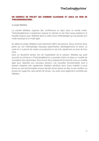 13
UN EXEMPLE DE PROJET QUI COMBINE CLASSIQUE ET AGILE AU SEIN DE
THECODINGMACHINE :
Le projet Webikeo
La société Webikeo organise des conférences en ligne dans le monde entier.
TheCodingMachine a totalement repensé et refondu le site http://www.webikeo.fr et
travaille toujours pour Webikeo dans le cadre d’une méthodologie qui est passée d’un
mode classique à un mode agile.
Au début du projet, Webikeo avait clairement défini ses besoins. Nous sommes donc
partis sur une méthodologie classique (spécification, développements et tests). Le
cycle en V a permis de mettre en production le site très rapidement au bout de trois
mois.
Dans un deuxième temps, lors de l’exploitation de la solution, Webikeo qui avait
accordé sa confiance à TheCodingMachine a souhaité mettre en place un modèle de
conception plus dynamique. Nous avons donc proposé de fonctionner sous un modèle
agile pour répondre aux nouveaux besoins. Les nouvelles fonctionnalités sont à
présent intégrées très rapidement. Webikeo bénéficie donc d’une visibilité à court
terme sur ses fonctionnalités et peut décider de les laisser en état, ou les modifier, ou
encore les supprimer sans perdre de temps. Les coûts sont également contrôlés par
Webikeo.
 
