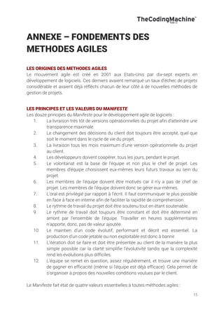 15
ANNEXE – FONDEMENTS DES
METHODES AGILES
LES ORIGINES DES METHODES AGILES
Le mouvement agile est créé en 2001 aux Etats-Unis par dix-sept experts en
développement de logiciels. Ces derniers avaient remarqué un taux d’échec de projets
considérable et avaient déjà réfléchi chacun de leur côté à de nouvelles méthodes de
gestion de projets.
LES PRINCIPES ET LES VALEURS DU MANIFESTE
Les douze principes du Manifeste pour le développement agile de logiciels :
1. La livraison très tôt de versions opérationnelles du projet afin d’atteindre une
transparence maximale.
2. Le changement des décisions du client doit toujours être accepté, quel que
soit le moment dans le cycle de vie du projet.
3. La livraison tous les mois maximum d’une version opérationnelle du projet
au client.
4. Les développeurs doivent coopérer, tous les jours, pendant le projet.
5. Le volontariat est la base de l’équipe et non plus le chef de projet. Les
membres d’équipe choisissent eux-mêmes leurs futurs travaux au sein du
projet.
6. Les membres de l’équipe doivent être motivés car il n’y a pas de chef de
projet. Les membres de l’équipe doivent donc se gérer eux-mêmes.
7. L’oral est privilégié par rapport à l’écrit. Il faut communiquer le plus possible
en face à face en interne afin de faciliter la rapidité de compréhension.
8. Le rythme de travail du projet doit être soutenu tout en étant soutenable.
9. Le rythme de travail doit toujours être constant et doit être déterminé en
amont par l’ensemble de l’équipe. Travailler en heures supplémentaires
n’apporte, donc, pas de valeur ajoutée.
10. Le maintien d’un code évolutif, performant et décrit est essentiel. La
production d’un code jetable ou non exploitable est donc à bannir.
11. L’itération doit se faire et doit être présentée au client de la manière la plus
simple possible car la clarté simplifie l’évolutivité tandis que la complexité
rend les évolutions plus difficiles.
12. L’équipe se remet en question, assez régulièrement, et trouve une manière
de gagner en efficacité (même si l’équipe est déjà efficace). Cela permet de
s’organiser à propos des nouvelles conditions voulues par le client.
Le Manifeste fait état de quatre valeurs essentielles à toutes méthodes agiles :
 