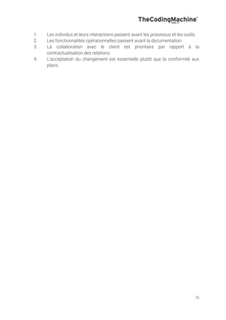 16
1. Les individus et leurs interactions passent avant les processus et les outils.
2. Les fonctionnalités opérationnelles passent avant la documentation.
3. La collaboration avec le client est prioritaire par rapport à la
contractualisation des relations.
4. L’acceptation du changement est essentielle plutôt que la conformité aux
plans.
 