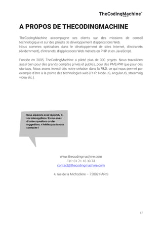 17
A PROPOS DE THECODINGMACHINE
TheCodingMachine accompagne ses clients sur des missions de conseil
technologique et sur des projets de développement d'applications Web.
Nous sommes spécialisés dans le développement de sites Internet, d’extranets
(évidemment), d’intranets, d’applications Web métiers en PHP et en JavaScript.
Fondée en 2005, TheCodingMachine a piloté plus de 300 projets. Nous travaillons
aussi bien pour des grands comptes privés et publics, pour des PME-PMI que pour des
startups. Nous avons investi dès notre création dans la R&D, ce qui nous permet par
exemple d’être à la pointe des technologies web (PHP, Node.JS, AngularJS, streaming
video etc.).
www.thecodingmachine.com
Tél : 01 71 18 39 73
contact@thecodingmachine.com
4, rue de la Michodière – 75002 PARIS
 