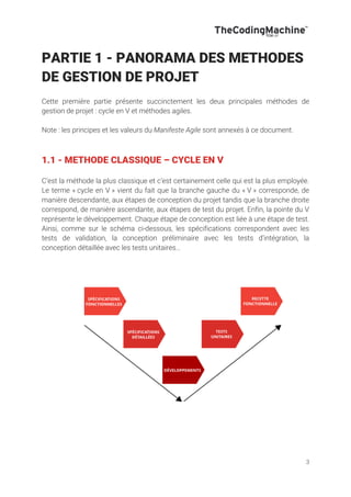 3
PARTIE 1 - PANORAMA DES METHODES
DE GESTION DE PROJET
Cette première partie présente succinctement les deux principales méthodes de
gestion de projet : cycle en V et méthodes agiles.
Note : les principes et les valeurs du Manifeste Agile sont annexés à ce document.
1.1 - METHODE CLASSIQUE – CYCLE EN V
C’est la méthode la plus classique et c’est certainement celle qui est la plus employée.
Le terme « cycle en V » vient du fait que la branche gauche du « V » corresponde, de
manière descendante, aux étapes de conception du projet tandis que la branche droite
correspond, de manière ascendante, aux étapes de test du projet. Enfin, la pointe du V
représente le développement. Chaque étape de conception est liée à une étape de test.
Ainsi, comme sur le schéma ci-dessous, les spécifications correspondent avec les
tests de validation, la conception préliminaire avec les tests d’intégration, la
conception détaillée avec les tests unitaires…
 