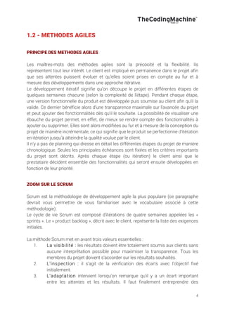 4
1.2 - METHODES AGILES
PRINCIPE DES METHODES AGILES
Les maîtres-mots des méthodes agiles sont la précocité et la flexibilité. Ils
représentent tout leur intérêt. Le client est impliqué en permanence dans le projet afin
que ses attentes puissent évoluer et qu’elles soient prises en compte au fur et à
mesure des développements dans une approche itérative.
Le développement itératif signifie qu’on découpe le projet en différentes étapes de
quelques semaines chacune (selon la complexité de l’étape). Pendant chaque étape,
une version fonctionnelle du produit est développée puis soumise au client afin qu’il la
valide. Ce dernier bénéficie alors d’une transparence maximale sur l’avancée du projet
et peut ajouter des fonctionnalités dès qu’il le souhaite. La possibilité de visualiser une
ébauche du projet permet, en effet, de mieux se rendre compte des fonctionnalités à
ajouter ou supprimer. Elles sont alors modifiées au fur et à mesure de la conception du
projet de manière incrémentale, ce qui signifie que le produit se perfectionne d’itération
en itération jusqu’à atteindre la qualité voulue par le client.
Il n’y a pas de planning qui dresse en détail les différentes étapes du projet de manière
chronologique. Seules les principales échéances sont fixées et les critères importants
du projet sont décrits. Après chaque étape (ou itération) le client ainsi que le
prestataire décident ensemble des fonctionnalités qui seront ensuite développées en
fonction de leur priorité.
ZOOM SUR LE SCRUM
Scrum est la méthodologie de développement agile la plus populaire (ce paragraphe
devrait vous permettre de vous familiariser avec le vocabulaire associé à cette
méthodologie).
Le cycle de vie Scrum est composé d’itérations de quatre semaines appelées les «
sprints ». Le « product backlog », décrit avec le client, représente la liste des exigences
initiales.
La méthode Scrum met en avant trois valeurs essentielles :
1. La visibilité : les résultats doivent être totalement soumis aux clients sans
aucune interprétation possible pour maximiser la transparence. Tous les
membres du projet doivent s’accorder sur les résultats souhaités.
2. L’inspection : il s’agit de la vérification des écarts avec l’objectif fixé
initialement.
3. L’adaptation intervient lorsqu’on remarque qu’il y a un écart important
entre les attentes et les résultats. Il faut finalement entreprendre des
 