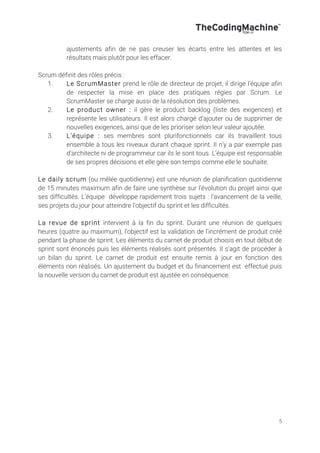 5
ajustements afin de ne pas creuser les écarts entre les attentes et les
résultats mais plutôt pour les effacer.
Scrum définit des rôles précis :
1. Le ScrumMaster prend le rôle de directeur de projet, il dirige l’équipe afin
de respecter la mise en place des pratiques régies par Scrum. Le
ScrumMaster se charge aussi de la résolution des problèmes.
2. Le product owner : il gère le product backlog (liste des exigences) et
représente les utilisateurs. Il est alors chargé d’ajouter ou de supprimer de
nouvelles exigences, ainsi que de les prioriser selon leur valeur ajoutée.
3. L’équipe : ses membres sont plurifonctionnels car ils travaillent tous
ensemble à tous les niveaux durant chaque sprint. Il n’y a par exemple pas
d’architecte ni de programmeur car ils le sont tous. L’équipe est responsable
de ses propres décisions et elle gère son temps comme elle le souhaite.
Le daily scrum (ou mêlée quotidienne) est une réunion de planification quotidienne
de 15 minutes maximum afin de faire une synthèse sur l’évolution du projet ainsi que
ses difficultés. L’équipe développe rapidement trois sujets : l’avancement de la veille,
ses projets du jour pour atteindre l’objectif du sprint et les difficultés.
La revue de sprint intervient à la fin du sprint. Durant une réunion de quelques
heures (quatre au maximum), l’objectif est la validation de l’incrément de produit créé
pendant la phase de sprint. Les éléments du carnet de produit choisis en tout début de
sprint sont énoncés puis les éléments réalisés sont présentés. Il s’agit de procéder à
un bilan du sprint. Le carnet de produit est ensuite remis à jour en fonction des
éléments non réalisés. Un ajustement du budget et du financement est effectué puis
la nouvelle version du carnet de produit est ajustée en conséquence.
 