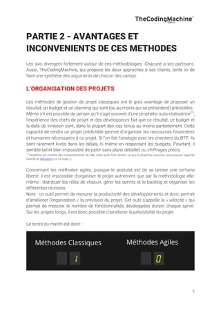 6
PARTIE 2 - AVANTAGES ET
INCONVENIENTS DE CES METHODES
Les avis divergent fortement autour de ces méthodologies. Chacune a ses partisans.
Aussi, TheCodingMachine, qui propose les deux approches à ses clients, tente ici de
faire une synthèse des arguments de chacun des camps.
L’ORGANISATION DES PROJETS
Les méthodes de gestion de projet classiques ont le gros avantage de proposer un
résultat, un budget et un planning qui sont (ou au moins qui se prétendent) prévisibles.
Même s’il est possible de penser qu’il s’agit souvent d’une prophétie auto-réalisatrice(1)
,
l’expérience des chefs de projet et des développeurs fait que ce résultat, ce budget et
la date de livraison sont, dans la plupart des cas tenus au moins partiellement. Cette
capacité de rendre un projet prédictible permet d’organiser les ressources financières
et humaines nécessaires à ce projet. Si l’on fait l’analogie avec les chantiers du BTP, ils
sont rarement livrés dans les délais, ni même en respectant les budgets. Pourtant, il
semble bel et bien impossible de partir sans plans détaillés ou chiffrages précis.
(1)
prophétie qui modifie des comportements de telle sorte qu'ils font advenir ce que la prophétie annonce, vous pouvez regarder
l’article de Wikipédia sur ce sujet ;-)
Concernant les méthodes agiles, puisque le postulat est de se laisser une certaine
liberté, il est impossible d’organiser le projet autrement que par la méthodologie elle-
même : distribuer les rôles de chacun, gérer les sprints et le backlog et organiser les
différentes réunions.
Note : un outil permet de mesurer la productivité des développements et donc permet
d’améliorer l’organisation / la prévision du projet. Cet outil s’appelle la « vélocité » qui
permet de mesurer le nombre de fonctionnalités développées durant chaque sprint.
Sur les projets longs, il est donc possible d’améliorer la prévisibilité du projet.
Le score du match est donc :
 