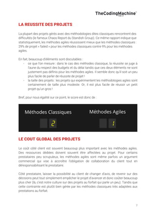 7
LA REUSSITE DES PROJETS
La plupart des projets gérés avec des méthodologies dites classiques rencontrent des
difficultés (le fameux Chaos Report du Standish Group). Ce même rapport indique que
statistiquement, les méthodes agiles réussissent mieux que les méthodes classiques :
29% de projet « failed » pour les méthodes classiques contre 9% pour les méthodes
agiles.
En fait, beaucoup d’éléments sont discutables :
- ce que l’on mesure : dans le cas des méthodes classique, la réussite se juge à
l’aune du respect des budgets et du délai tandis que ces deux éléments ne sont
justement pas définis pour les méthodes agiles. Il semble donc qu’il soit un peu
plus facile de parler de réussite de projet !
- la taille des projets : les projets qui expérimentent les méthodologies agiles sont
certainement de taille plus modeste. Or, il est plus facile de réussir un petit
projet qu’un gros !
Bref, pour nous égalité sur ce point, le score est donc de :
LE COUT GLOBAL DES PROJETS
Le coût côté client est souvent beaucoup plus important avec les méthodes agiles.
Des ressources dédiées doivent souvent être affectées au projet. Pour certains
prestataires peu scrupuleux, les méthodes agiles sont même parfois un argument
commercial qui vise à accroître l’obligation de collaboration du client tout en
déresponsabilisant le prestataire.
Côté prestataire, laisser la possibilité au client de changer d’avis, de revenir sur des
décisions peut tout simplement empêcher le projet d’avancer et donc coûter beaucoup
plus cher (là, c’est notre culture sur des projets au forfait qui parle un peu). Tandis que
cette contrainte est plutôt bien gérée par les méthodes classiques très adaptées aux
prestations au forfait.
 