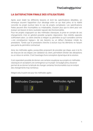 9
LA SATISFACTION FINALE DES UTILISATEURS
Après avoir établi les différents besoins et écrit les spécifications détaillées, on
remarque souvent l’apparition d’un décalage entre ce qui était prévu et la réalité
concrète du projet (surtout dans le cas de projets complexes). Les spécifications
fixées peuvent être incomplètes ou irréalisables, d’autant plus que le client peut voir
évoluer son besoin et donc souhaiter rajouter des fonctionnalités.
Pour les projets s’appuyant sur des méthodes classiques, la prise en compte de ces
changements n’est en général possible qu’après négociation. Des intérêts opposés
s’affrontent alors. Le client cherche à intégrer au périmètre ce qu’il considère comme
« une conséquence logique » de ses besoins ou un défaut d’analyse initiale du
prestataire. Tandis que le prestataire cherche à exclure tous les éléments ne faisant
pas partie du périmètre contractuel.
Ainsi, les méthodes agiles, puisqu’elles proposent de procéder par étape, avec à la fin
de chacune de ces étapes une validation du client, permettent d’éviter des déceptions
ou un retour en arrière. C’est l’avantage d’une conception dynamique de la solution.
Il est cependant possible de donner une certaine souplesse aux projets en méthodes
classiques en acceptant une contingence sur le projet. Ce budget prévu d’avance
permet de se donner la latitude de changer certaines fonctionnalités tout en évitant
des changements trop nombreux.
Malgré cela, le point est pour les méthodes agiles :
 