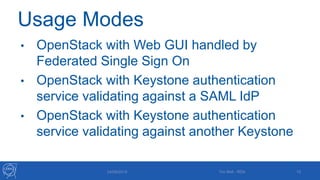 Usage Modes
• OpenStack with Web GUI handled by
Federated Single Sign On
• OpenStack with Keystone authentication
service validating against a SAML IdP
• OpenStack with Keystone authentication
service validating against another Keystone
24/09/2015 Tim Bell - RDA 10
 