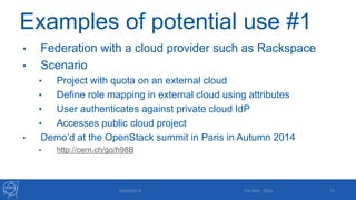 Examples of potential use #1
• Federation with a cloud provider such as Rackspace
• Scenario
• Project with quota on an external cloud
• Define role mapping in external cloud using attributes
• User authenticates against private cloud IdP
• Accesses public cloud project
• Demo’d at the OpenStack summit in Paris in Autumn 2014
• http://cern.ch/go/h98B
24/09/2015 Tim Bell - RDA 13
 