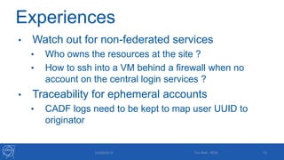 Experiences
• Watch out for non-federated services
• Who owns the resources at the site ?
• How to ssh into a VM behind a firewall when no
account on the central login services ?
• Traceability for ephemeral accounts
• CADF logs need to be kept to map user UUID to
originator
24/09/2015 Tim Bell - RDA 15
 