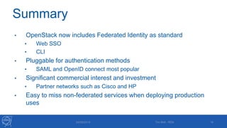 Summary
• OpenStack now includes Federated Identity as standard
• Web SSO
• CLI
• Pluggable for authentication methods
• SAML and OpenID connect most popular
• Significant commercial interest and investment
• Partner networks such as Cisco and HP
• Easy to miss non-federated services when deploying production
uses
24/09/2015 16Tim Bell - RDA
 