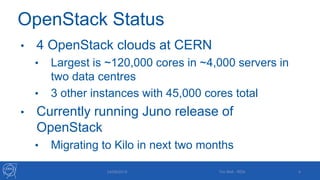 OpenStack Status
• 4 OpenStack clouds at CERN
• Largest is ~120,000 cores in ~4,000 servers in
two data centres
• 3 other instances with 45,000 cores total
• Currently running Juno release of
OpenStack
• Migrating to Kilo in next two months
24/09/2015 4Tim Bell - RDA
 