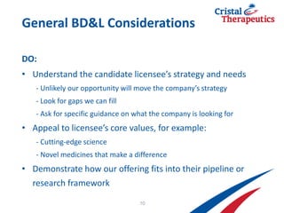 General BD&L Considerations
DO:
• Understand the candidate licensee’s strategy and needs
- Unlikely our opportunity will move the company’s strategy
- Look for gaps we can fill
- Ask for specific guidance on what the company is looking for
• Appeal to licensee’s core values, for example:
- Cutting-edge science
- Novel medicines that make a difference
• Demonstrate how our offering fits into their pipeline or
research framework
10
 