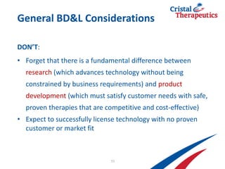 General BD&L Considerations
DON’T:
• Forget that there is a fundamental difference between
research (which advances technology without being
constrained by business requirements) and product
development (which must satisfy customer needs with safe,
proven therapies that are competitive and cost-effective)
• Expect to successfully license technology with no proven
customer or market fit
11
 