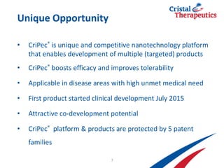 Unique Opportunity
• CriPec® is unique and competitive nanotechnology platform
that enables development of multiple (targeted) products
• CriPec® boosts efficacy and improves tolerability
• Applicable in disease areas with high unmet medical need
• First product started clinical development July 2015
• Attractive co-development potential
• CriPec® platform & products are protected by 5 patent
families
7
 