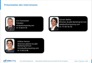 © 3
Présentation des intervenants
Eric Fischmeister
Président
efr@softcomputing.com
01 73 00 57 59
Hélène Hamon
Directrice adjointe du pôle
Marketing Services
hhm@softcomputing.com
01 73 00 55 88
Sylvain Bellier
Directeur du pôle Marketing Services
sbe@softcomputing.com
01 73 00 56 06
Eric Fischmeister
Président
efr@softcomputing.com
01 73 00 57 59
 