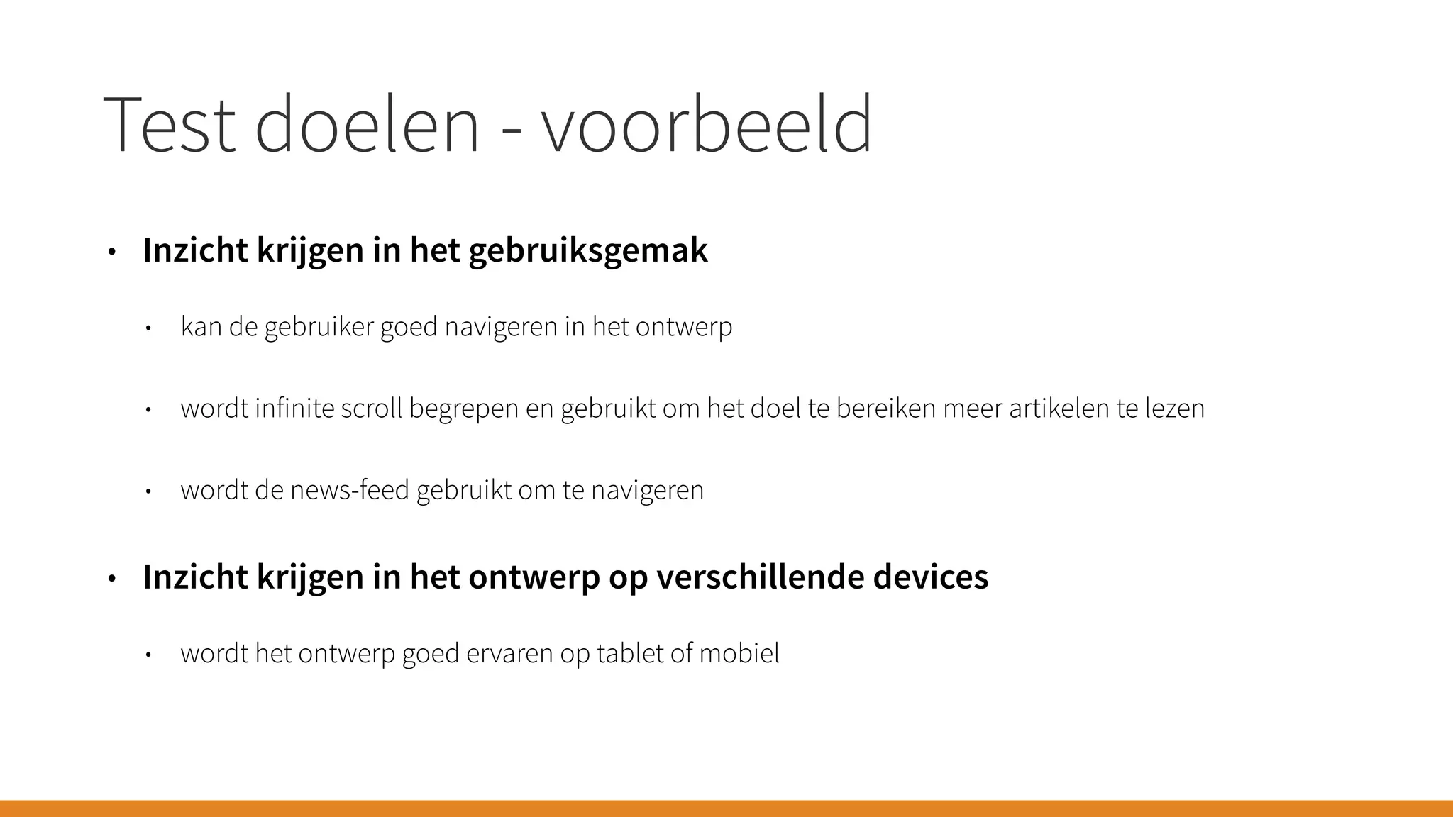 Test doelen - voorbeeld
• Inzicht krijgen in het gebruiksgemak
• kan de gebruiker goed navigeren in het ontwerp
• wordt infinite scroll begrepen en gebruikt om het doel te bereiken meer artikelen te lezen
• wordt de news-feed gebruikt om te navigeren
• Inzicht krijgen in het ontwerp op verschillende devices
• wordt het ontwerp goed ervaren op tablet of mobiel
 